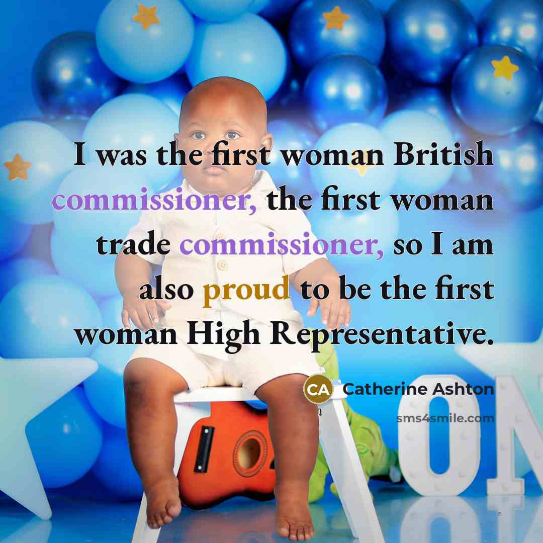 “I was the first woman British commissioner, the first woman trade commissioner, so I am also proud to be the first woman High Representative.” quote by Catherine Ashton