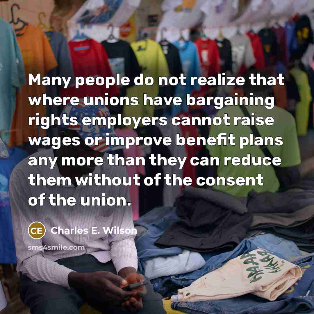 “Many people do not realize that where unions have bargaining rights employers cannot raise wages or improve benefit plans any more than they can reduce them without of the consent of the union.” quote by Charles E. Wilson