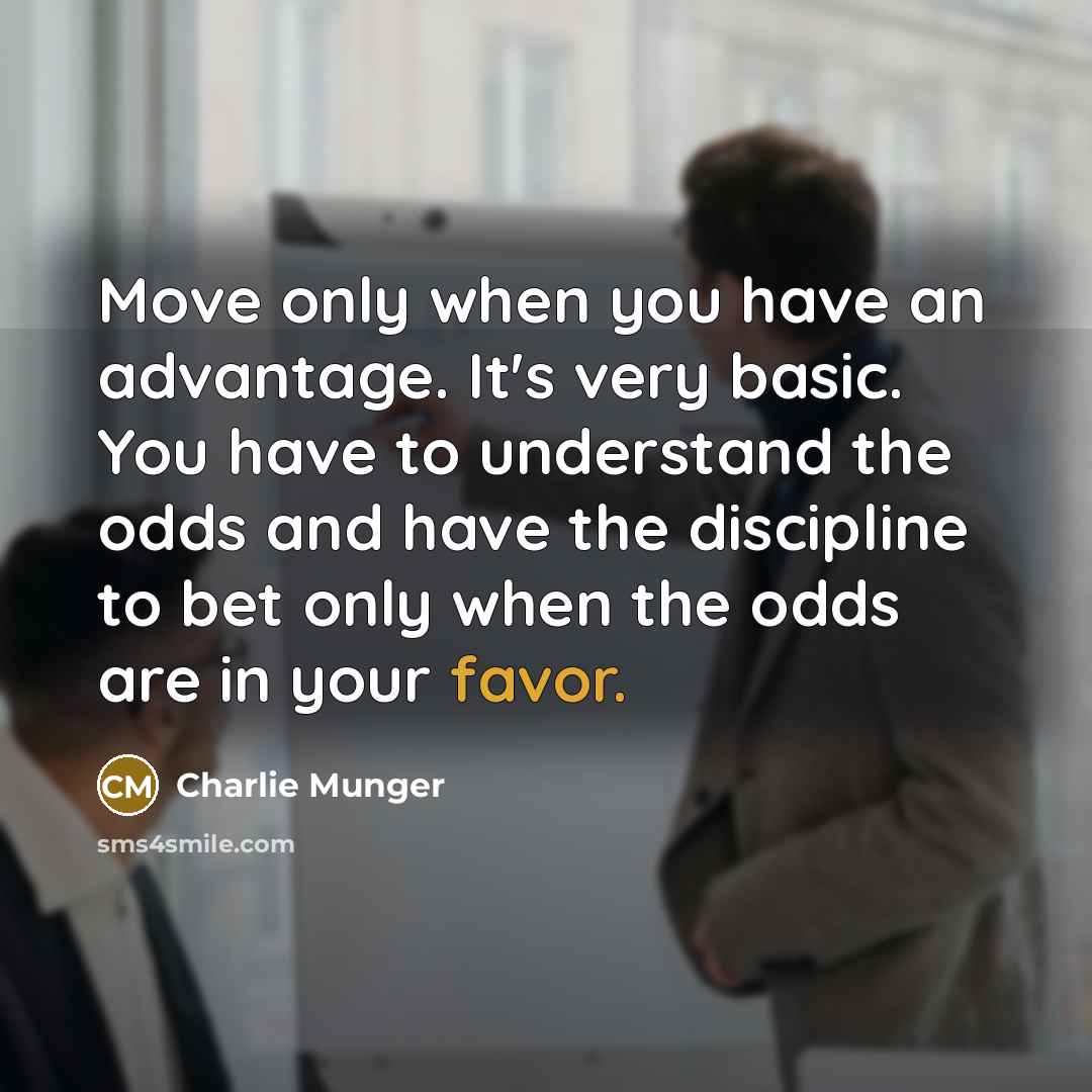 “Move only when you have an advantage. It's very basic. You have to understand the odds and have the discipline to bet only when the odds are in your favor.” quote by Charlie Munger