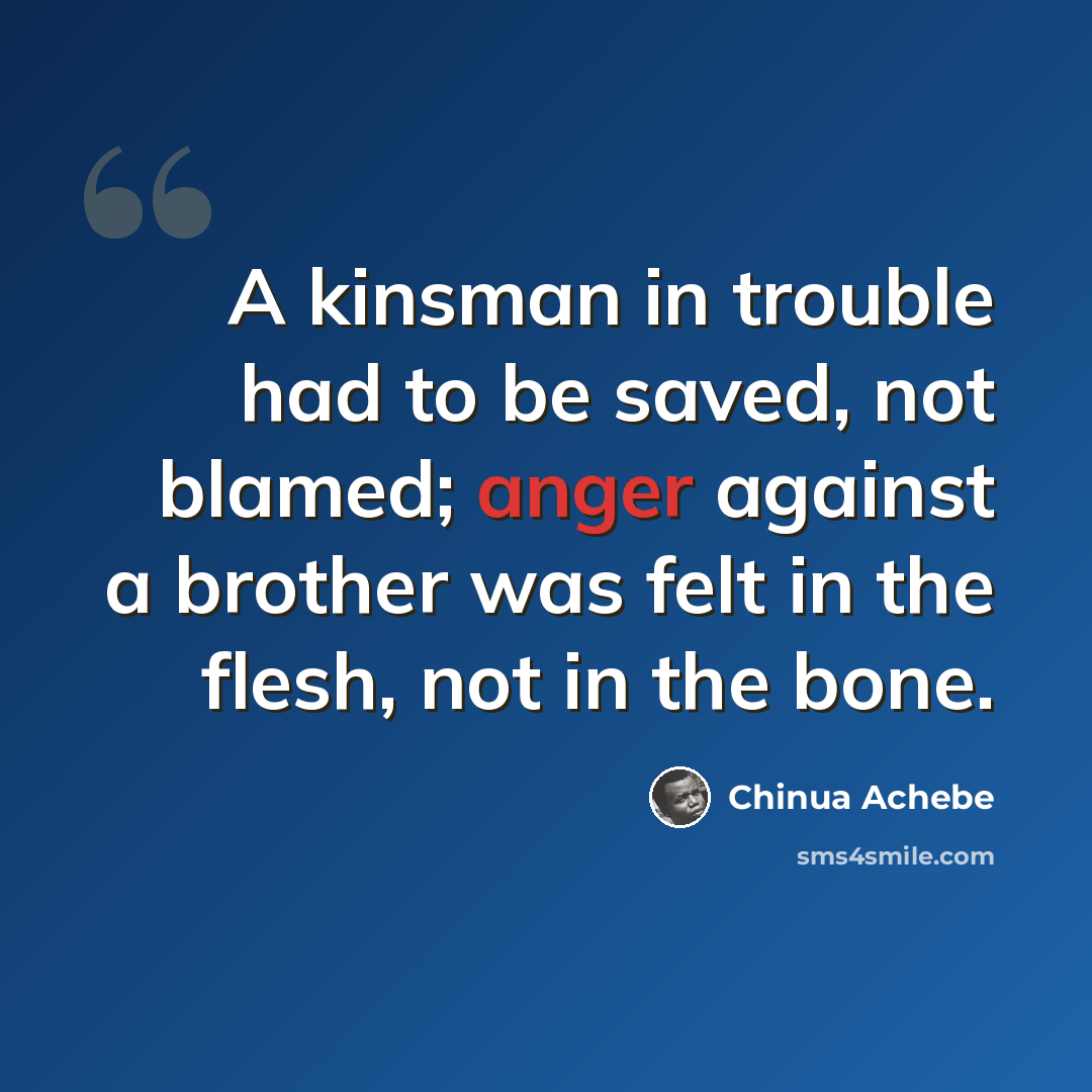 “A kinsman in trouble had to be saved, not blamed; anger against a brother was felt in the flesh, not in the bone.” quote by Chinua Achebe