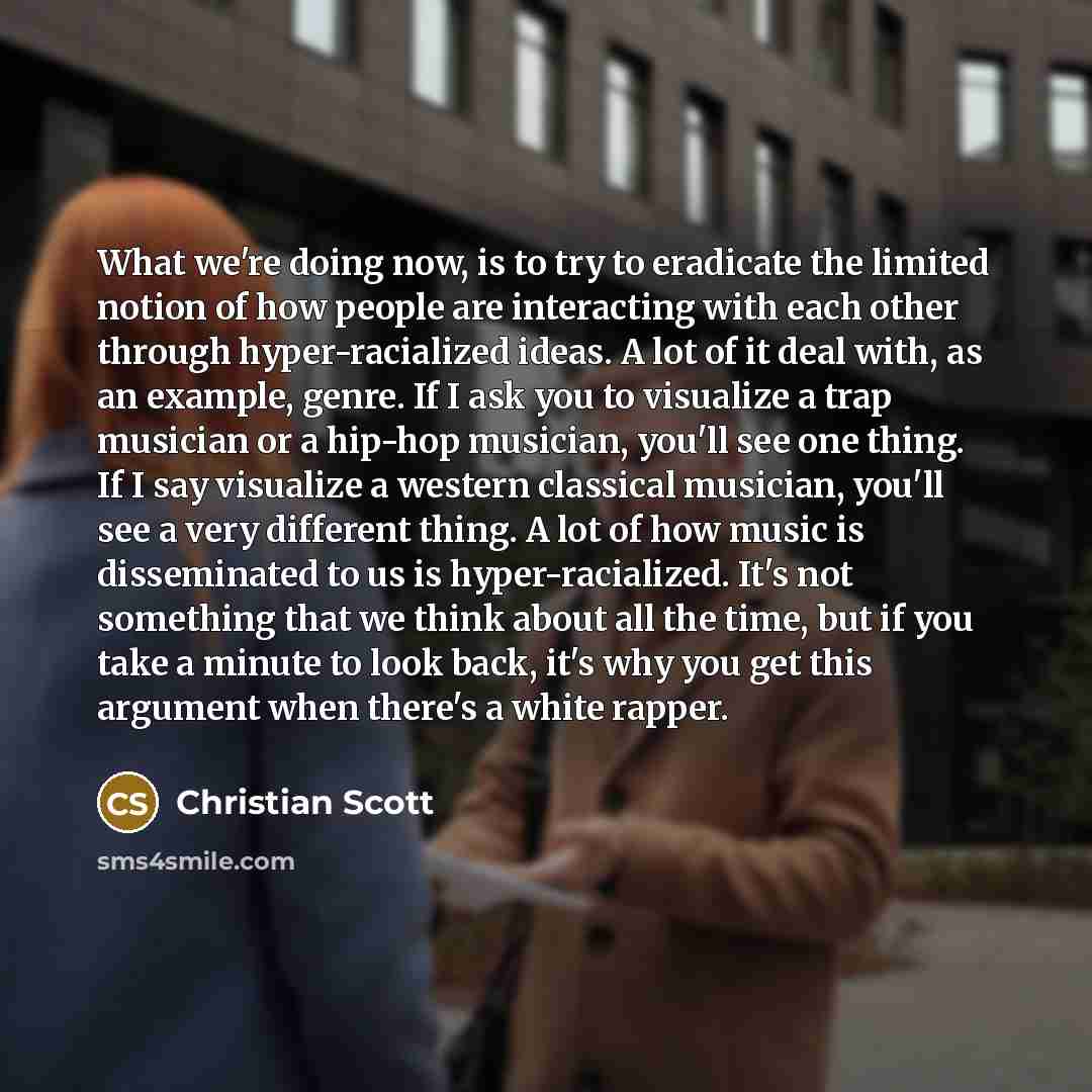 “What we're doing now, is to try to eradicate the limited notion of how people are interacting with each other through hyper-racialized ideas. A lot of it deal with, as an example, genre. If I ask you to visualize a trap musician or a hip-hop musician, you'll see one thing. If I say visualize a…” quote by Christian Scott