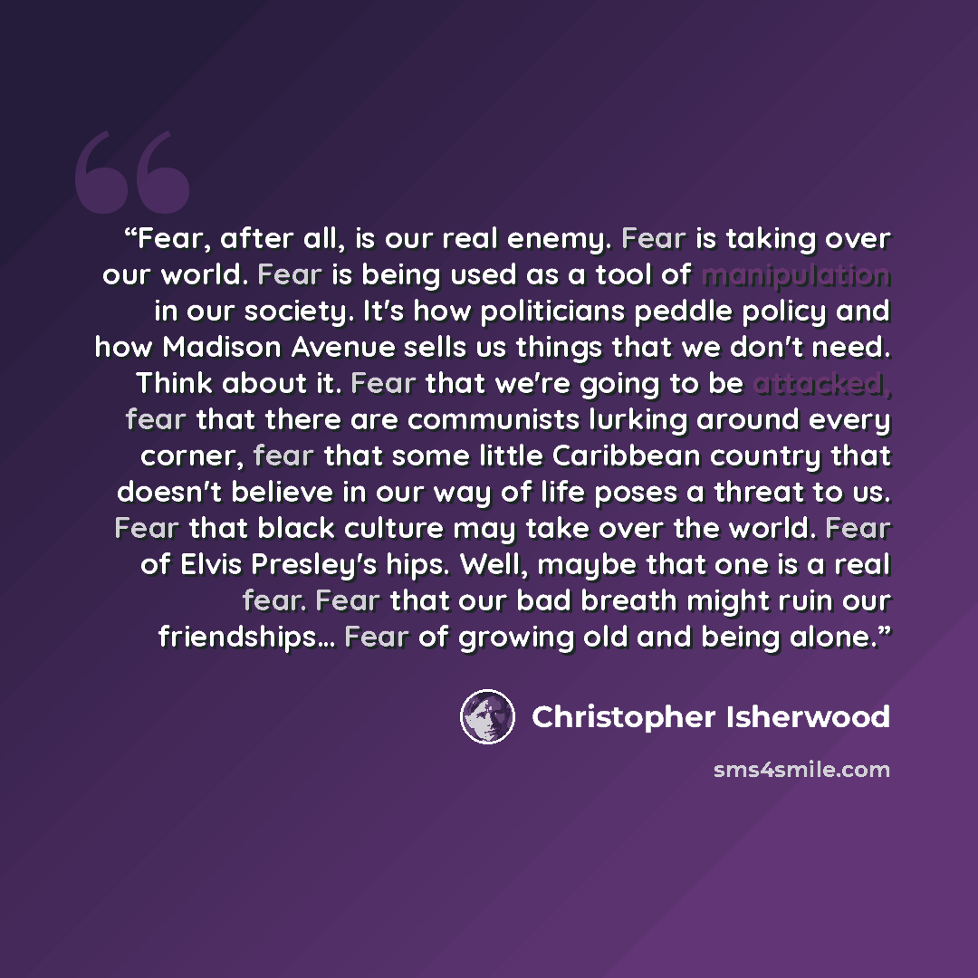 “Fear, after all, is our real enemy. Fear is taking over our world. Fear is being used as a tool of manipulation in our society. Itʼs how politicians peddle policy and how Madison Avenue sells us things that we donʼt need. Think about it. Fear that weʼre going to be attacked, fear that there are…” quote by Christopher Isherwood