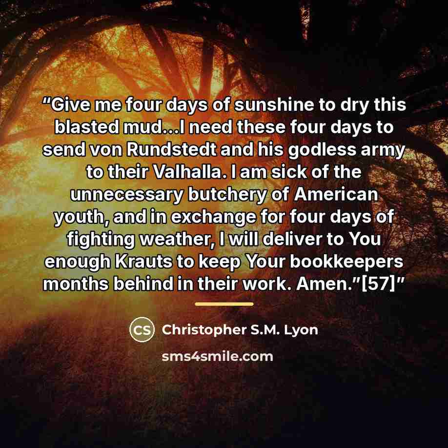 “Give me four days of sunshine to dry this blasted mud…I need these four days to send von Rundstedt and his godless army to their Valhalla. I am sick of the unnecessary butchery of American youth, and in exchange for four days of fighting weather, I will deliver to You enough Krauts to keep Your…” quote by Christopher S.M. Lyon