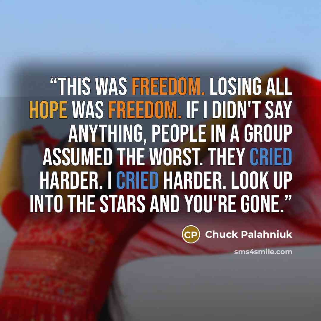 “This was freedom. Losing all hope was freedom. If I didn't say anything, people in a group assumed the worst. They cried harder. I cried harder. Look up into the stars and you're gone.” quote by Chuck Palahniuk