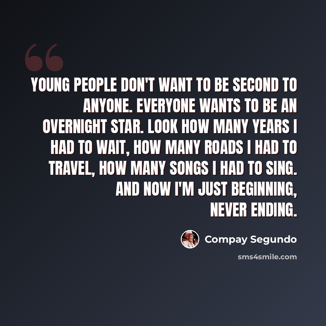 “Young people don't want to be second to anyone. Everyone wants to be an overnight star. Look how many years I had to wait, how many roads I had to travel, how many songs I had to sing. And now I'm just beginning, never ending.” quote by Compay Segundo