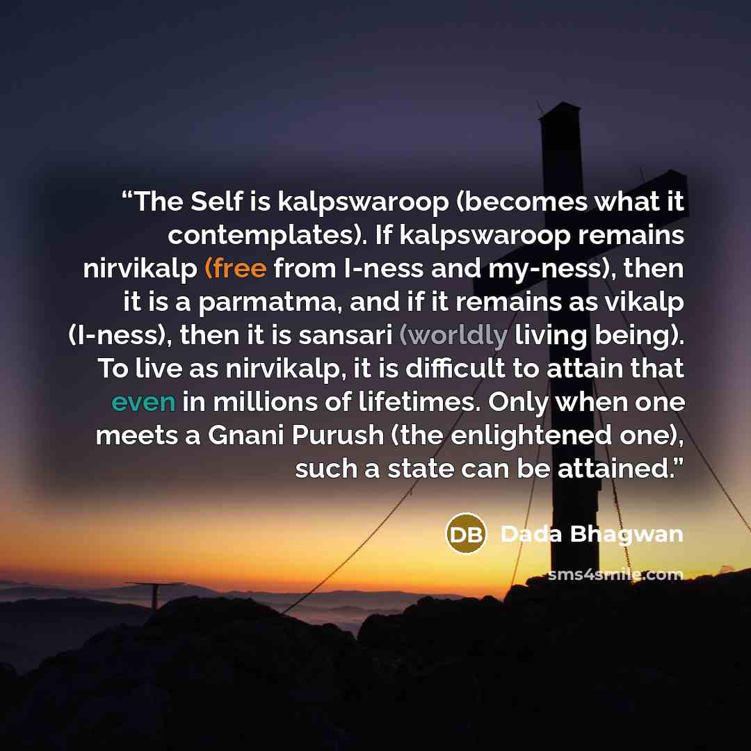 “The Self is kalpswaroop (becomes what it contemplates). If kalpswaroop remains nirvikalp (free from I-ness and my-ness), then it is a parmatma, and if it remains as vikalp (I-ness), then it is sansari (worldly living being). To live as nirvikalp, it is difficult to attain that even in millions of…” quote by Dada Bhagwan