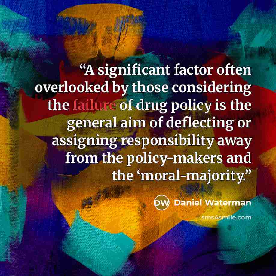 “A significant factor often overlooked by those considering the failure of drug policy is the general aim of deflecting or assigning responsibility away from the policy-makers and the ‘moral-majority.” quote by Daniel Waterman