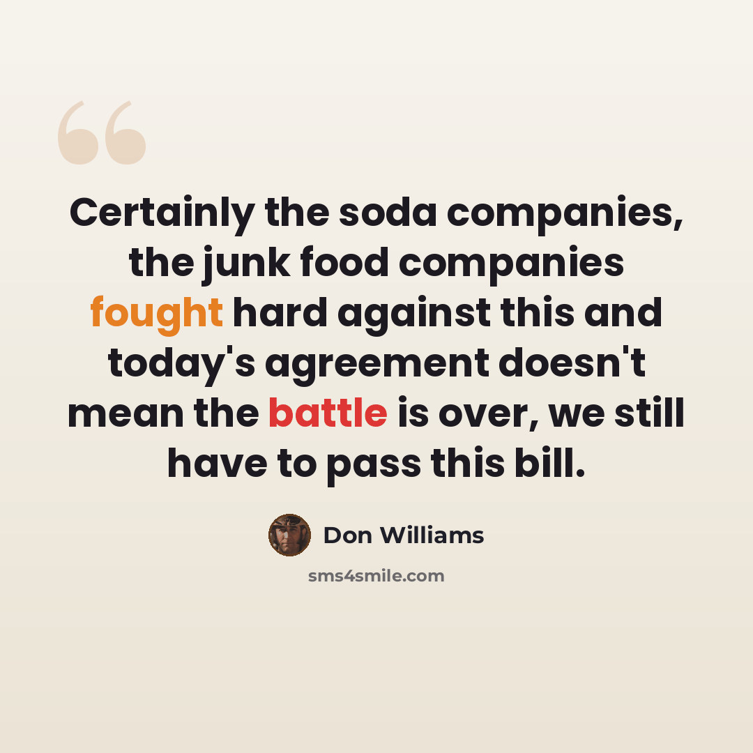 “Certainly the soda companies, the junk food companies fought hard against this and today's agreement doesn't mean the battle is over, we still have to pass this bill.” quote by Don Williams