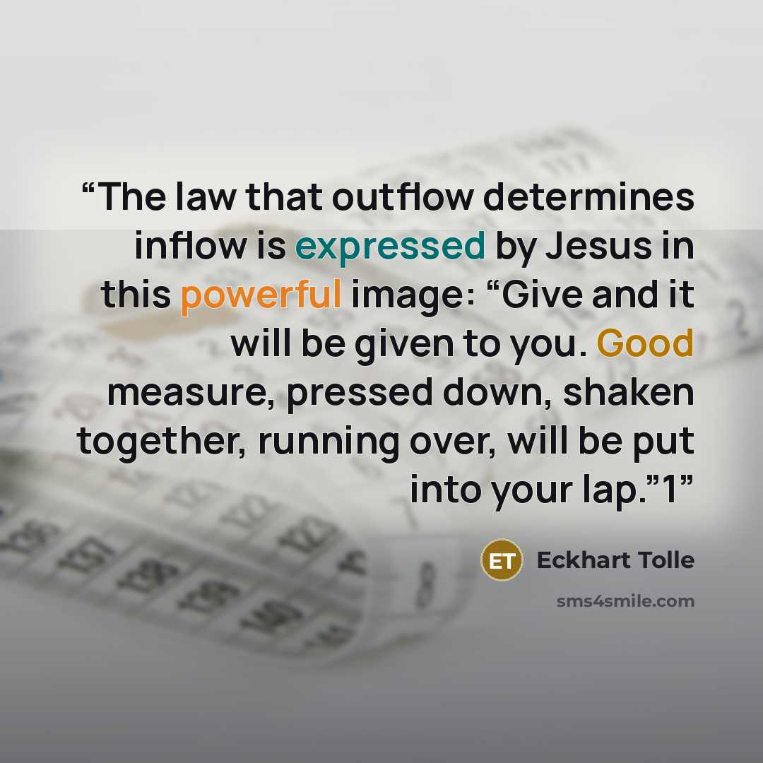 “The law that outflow determines inflow is expressed by Jesus in this powerful image: “Give and it will be given to you. Good measure, pressed down, shaken together, running over, will be put into your lap.”1” quote by Eckhart Tolle