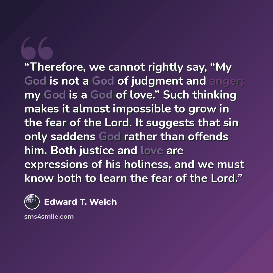 “Therefore, we cannot rightly say, “My God is not a God of judgment and anger; my God is a God of love.” Such thinking makes it almost impossible to grow in the fear of the Lord. It suggests that sin only saddens God rather than offends him. Both justice and love are expressions of his holiness…” quote by Edward T. Welch