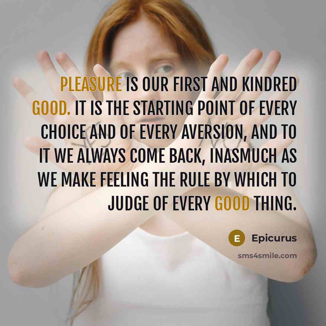 “Pleasure is our first and kindred good. It is the starting point of every choice and of every aversion, and to it we always come back, inasmuch as we make feeling the rule by which to judge of every good thing.” quote by Epicurus