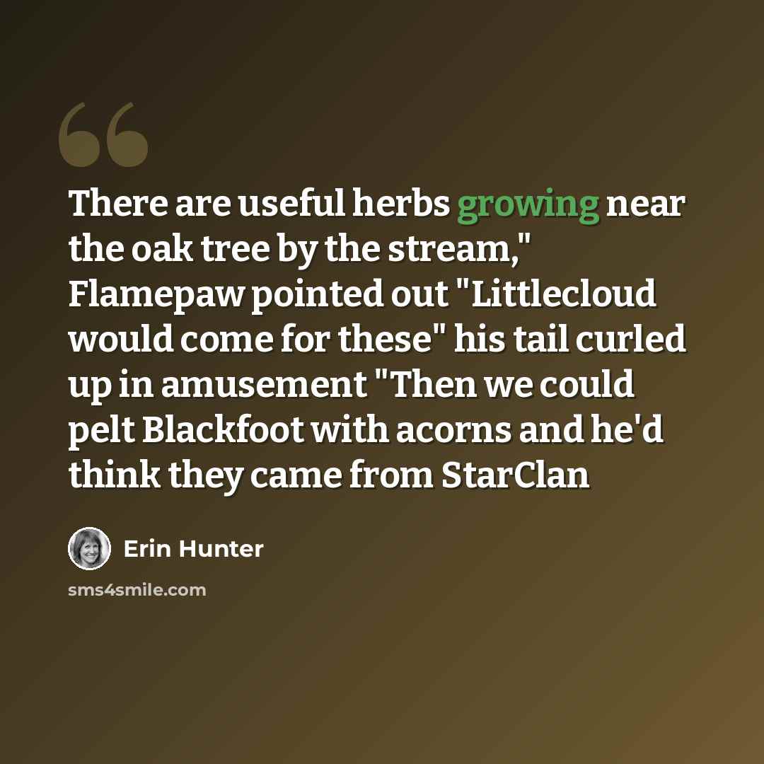 “There are useful herbs growing near the oak tree by the stream," Flamepaw pointed out "Littlecloud would come for these" his tail curled up in amusement "Then we could pelt Blackfoot with acorns and he'd think they came from StarClan” quote by Erin Hunter