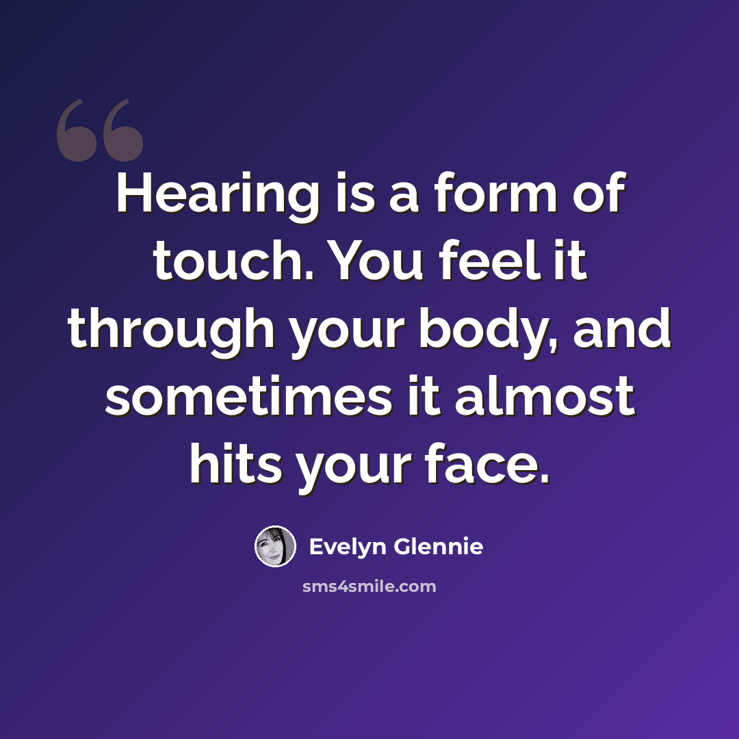 “Hearing is a form of touch. You feel it through your body, and sometimes it almost hits your face.” quote by Evelyn Glennie