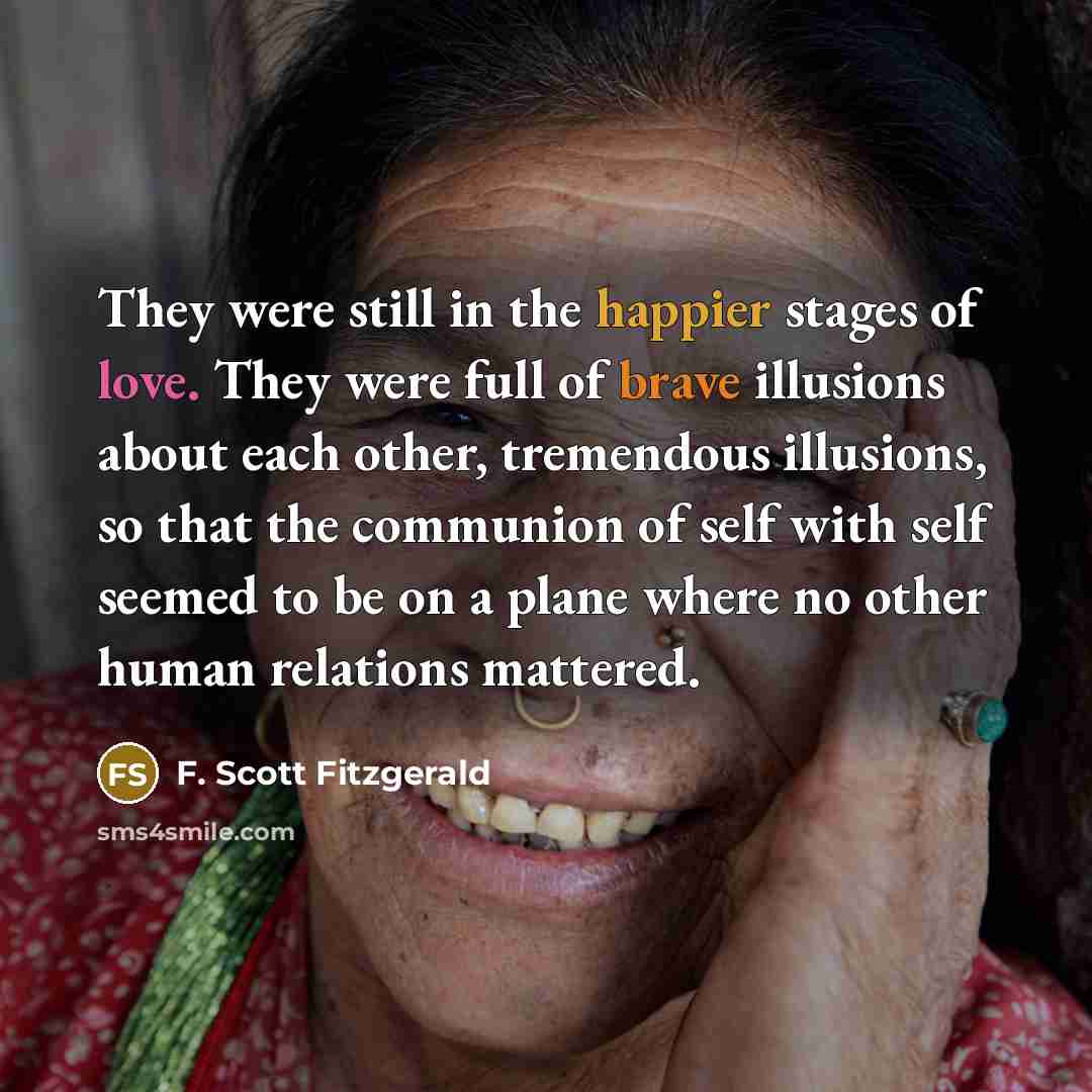“They were still in the happier stages of love. They were full of brave illusions about each other, tremendous illusions, so that the communion of self with self seemed to be on a plane where no other human relations mattered.” quote by F. Scott Fitzgerald