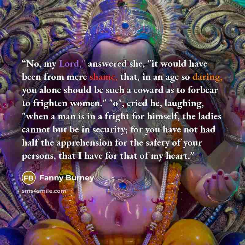 “No, my Lord," answered she, "it would have been from mere shame, that, in an age so daring, you alone should be such a coward as to forbear to frighten women." "o", cried he, laughing, "when a man is in a fright for himself, the ladies cannot but be in security; for you have not had half the…” quote by Fanny Burney