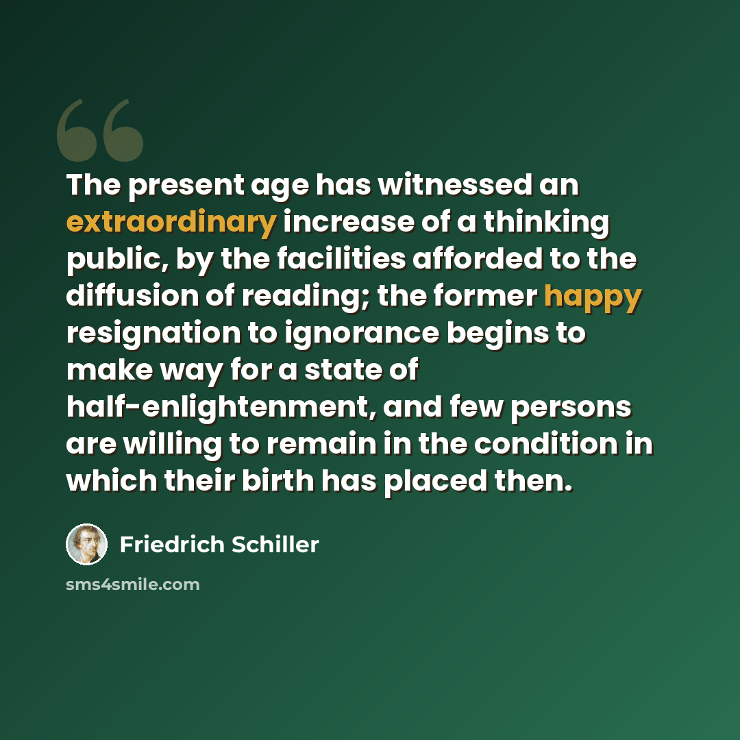 “The present age has witnessed an extraordinary increase of a thinking public, by the facilities afforded to the diffusion of reading; the former happy resignation to ignorance begins to make way for a state of half-enlightenment, and few persons are willing to remain in the condition in which…” quote by Friedrich Schiller
