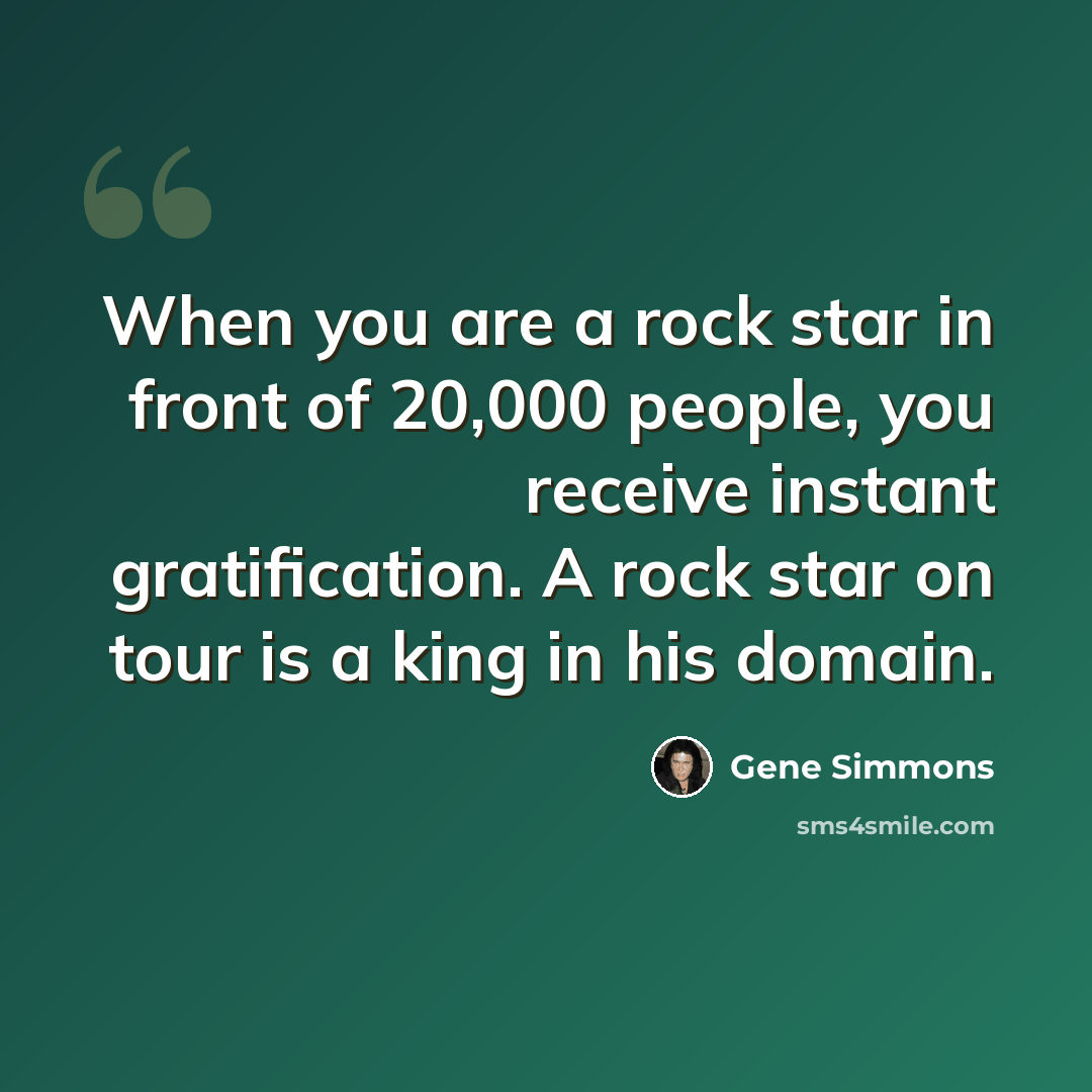 “When you are a rock star in front of 20,000 people, you receive instant gratification. A rock star on tour is a king in his domain.” quote by Gene Simmons