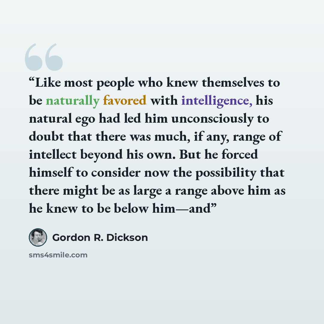 “Like most people who knew themselves to be naturally favored with intelligence, his natural ego had led him unconsciously to doubt that there was much, if any, range of intellect beyond his own. But he forced himself to consider now the possibility that there might be as large a range above him as…” quote by Gordon R. Dickson