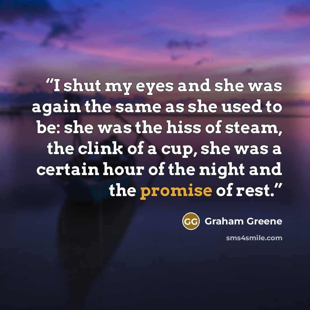 “I shut my eyes and she was again the same as she used to be: she was the hiss of steam, the clink of a cup, she was a certain hour of the night and the promise of rest.” quote by Graham Greene