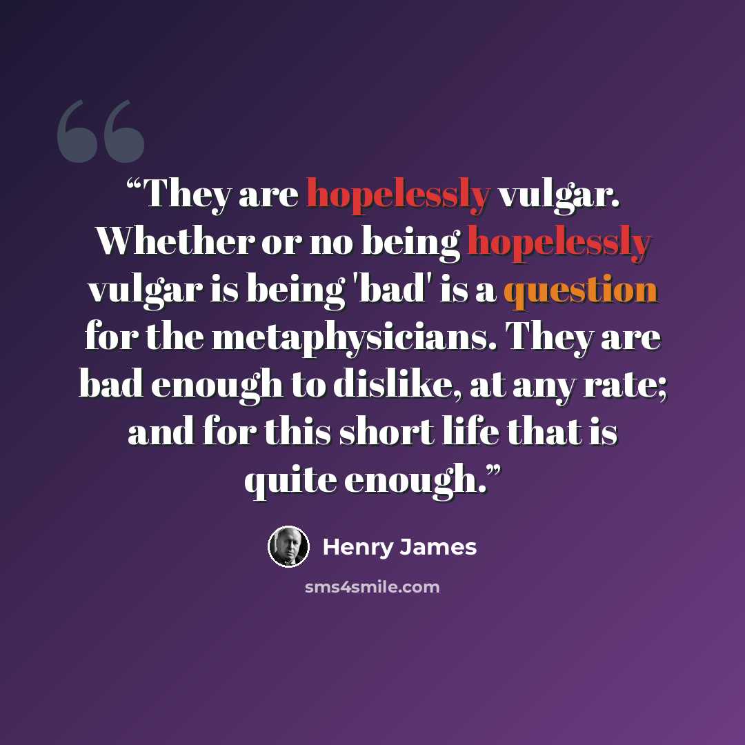 “They are hopelessly vulgar. Whether or no being hopelessly vulgar is being 'bad' is a question for the metaphysicians. They are bad enough to dislike, at any rate; and for this short life that is quite enough.” quote by Henry James