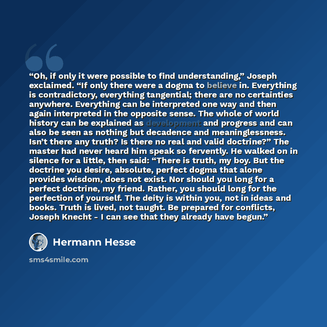 “Oh, if only it were possible to find understanding,” Joseph exclaimed. “If only there were a dogma to believe in. Everything is contradictory, everything tangential; there are no certainties anywhere. Everything can be interpreted one way and then again interpreted in the opposite sense. The whole…” quote by Hermann Hesse