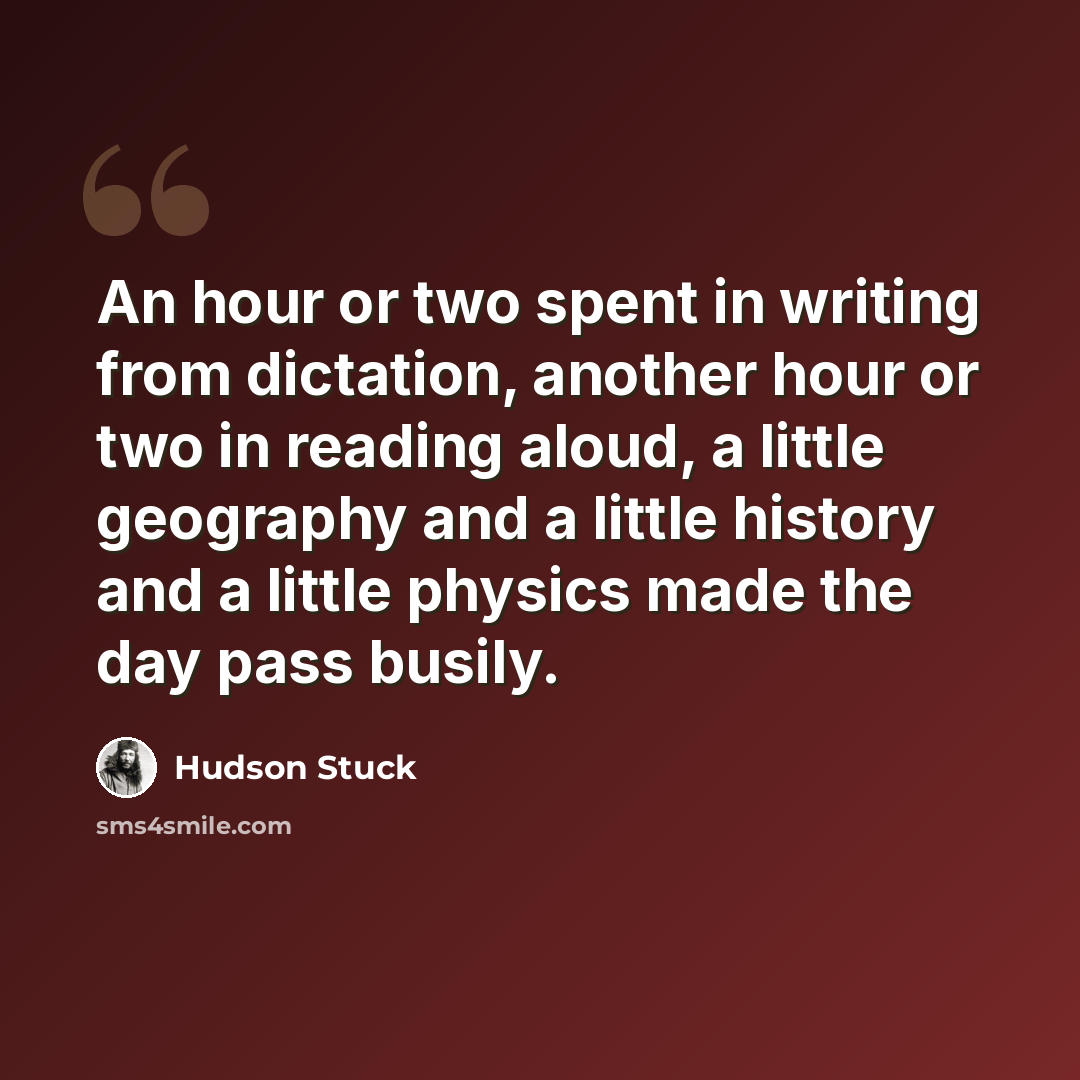 “An hour or two spent in writing from dictation, another hour or two in reading aloud, a little geography and a little history and a little physics made the day pass busily.” quote by Hudson Stuck