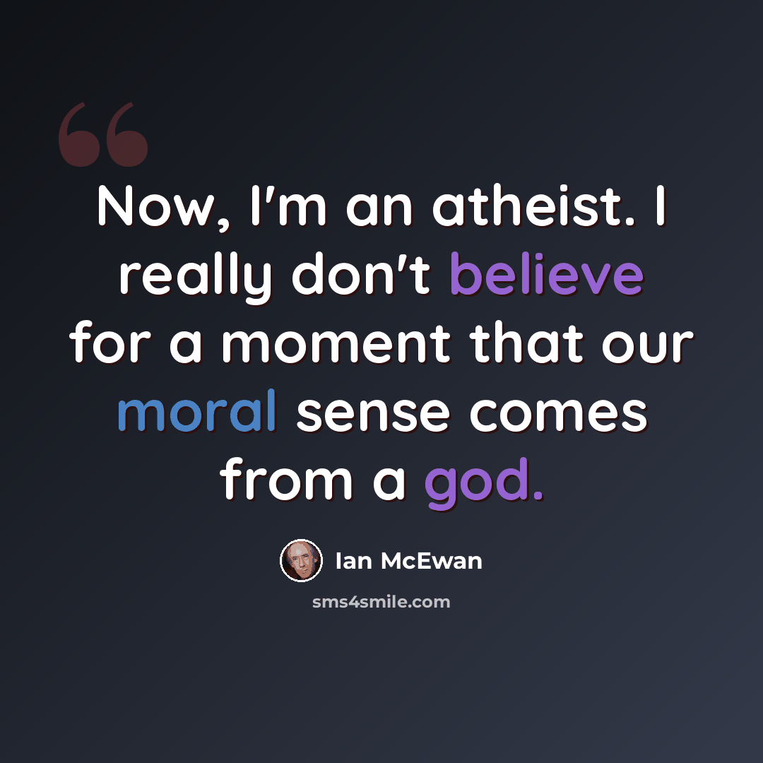 “Now, I'm an atheist. I really don't believe for a moment that our moral sense comes from a god.” quote by Ian Mcewan