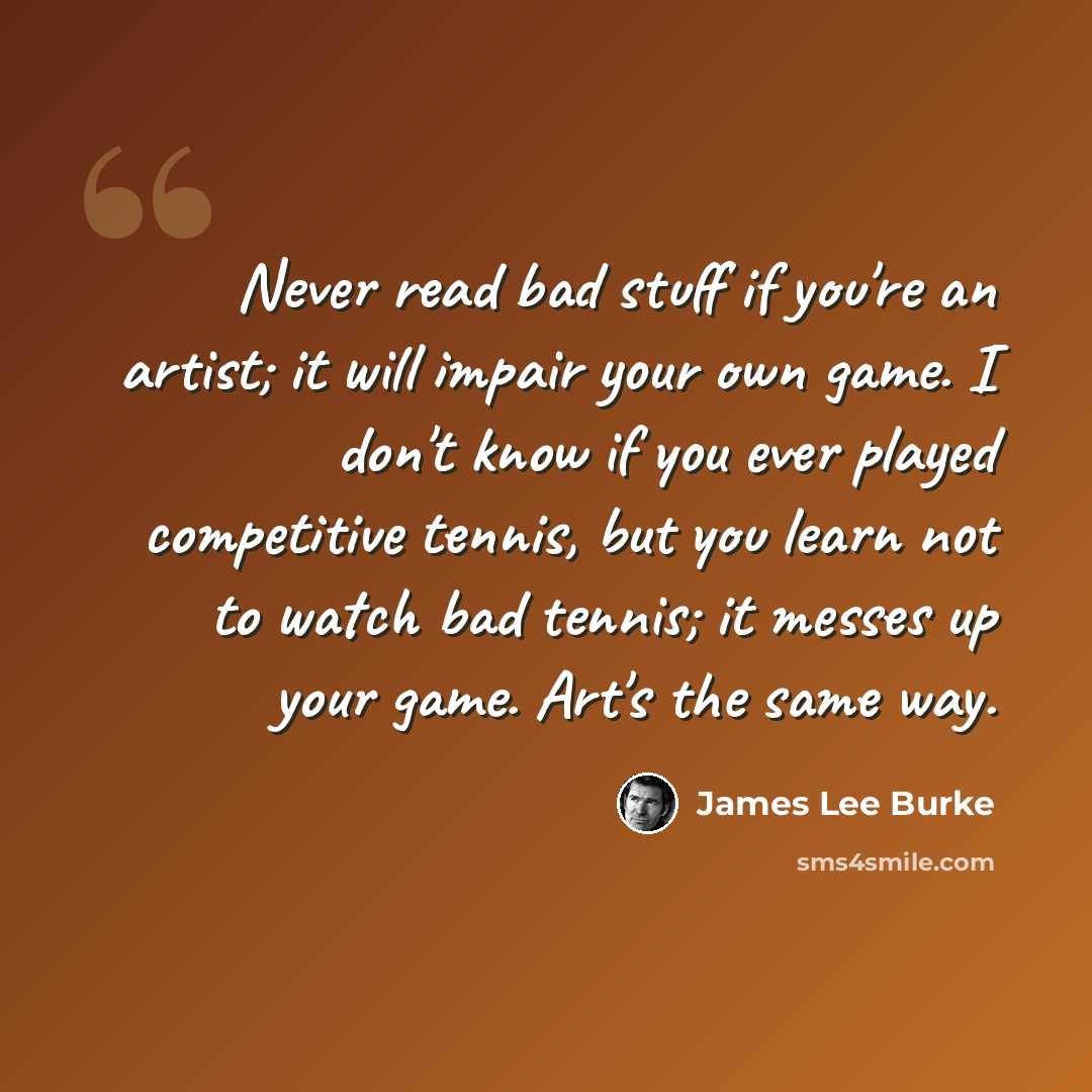 “Never read bad stuff if you're an artist; it will impair your own game. I don't know if you ever played competitive tennis, but you learn not to watch bad tennis; it messes up your game. Art's the same way.” quote by James Lee Burke