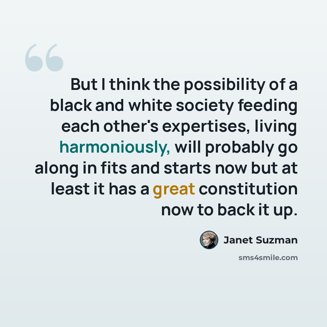“But I think the possibility of a black and white society feeding each other's expertises, living harmoniously, will probably go along in fits and starts now but at least it has a great constitution now to back it up.” quote by Janet Suzman