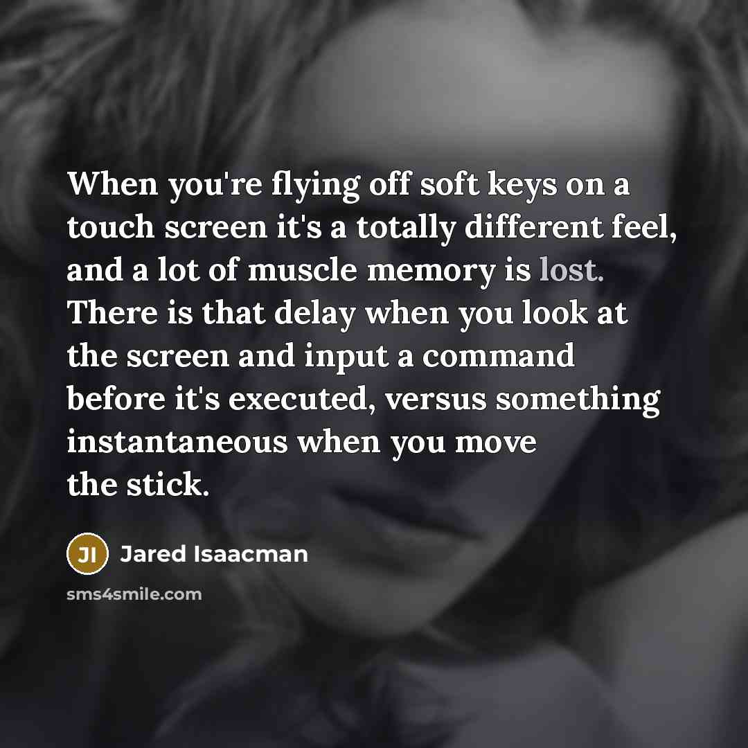 “When you're flying off soft keys on a touch screen it's a totally different feel, and a lot of muscle memory is lost. There is that delay when you look at the screen and input a command before it's executed, versus something instantaneous when you move the stick.” quote by Jared Isaacman