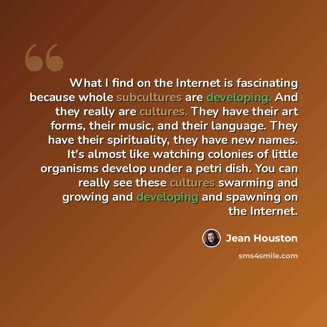 “What I find on the Internet is fascinating because whole subcultures are developing. And they really are cultures. They have their art forms, their music, and their language. They have their spirituality, they have new names. It's almost like watching colonies of little organisms develop under a…” quote by Jean Houston