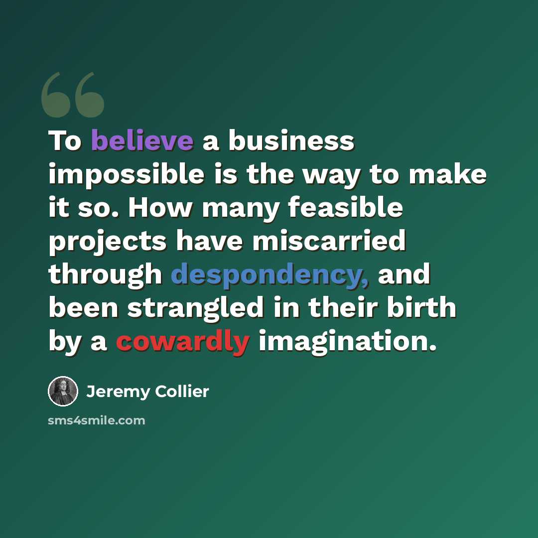 “To believe a business impossible is the way to make it so. How many feasible projects have miscarried through despondency, and been strangled in their birth by a cowardly imagination.” quote by Jeremy Collier