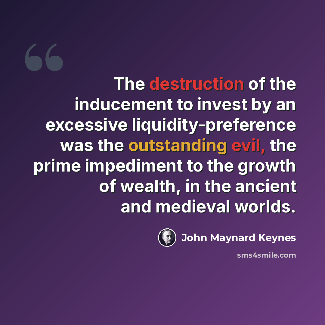 “The destruction of the inducement to invest by an excessive liquidity-preference was the outstanding evil, the prime impediment to the growth of wealth, in the ancient and medieval worlds.” quote by John Maynard Keynes