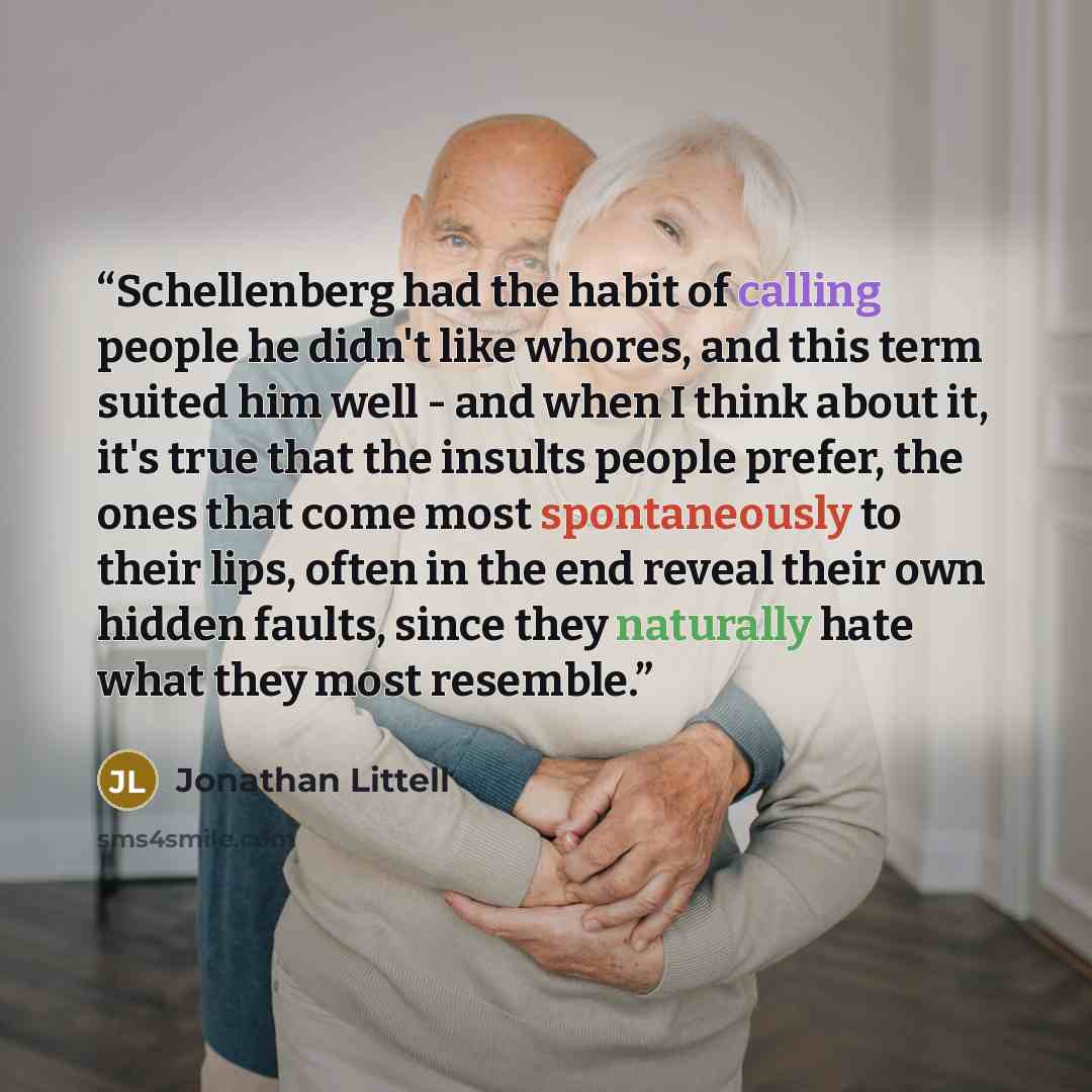 “Schellenberg had the habit of calling people he didn't like whores, and this term suited him well - and when I think about it, it's true that the insults people prefer, the ones that come most spontaneously to their lips, often in the end reveal their own hidden faults, since they naturally hate…” quote by Jonathan Littell