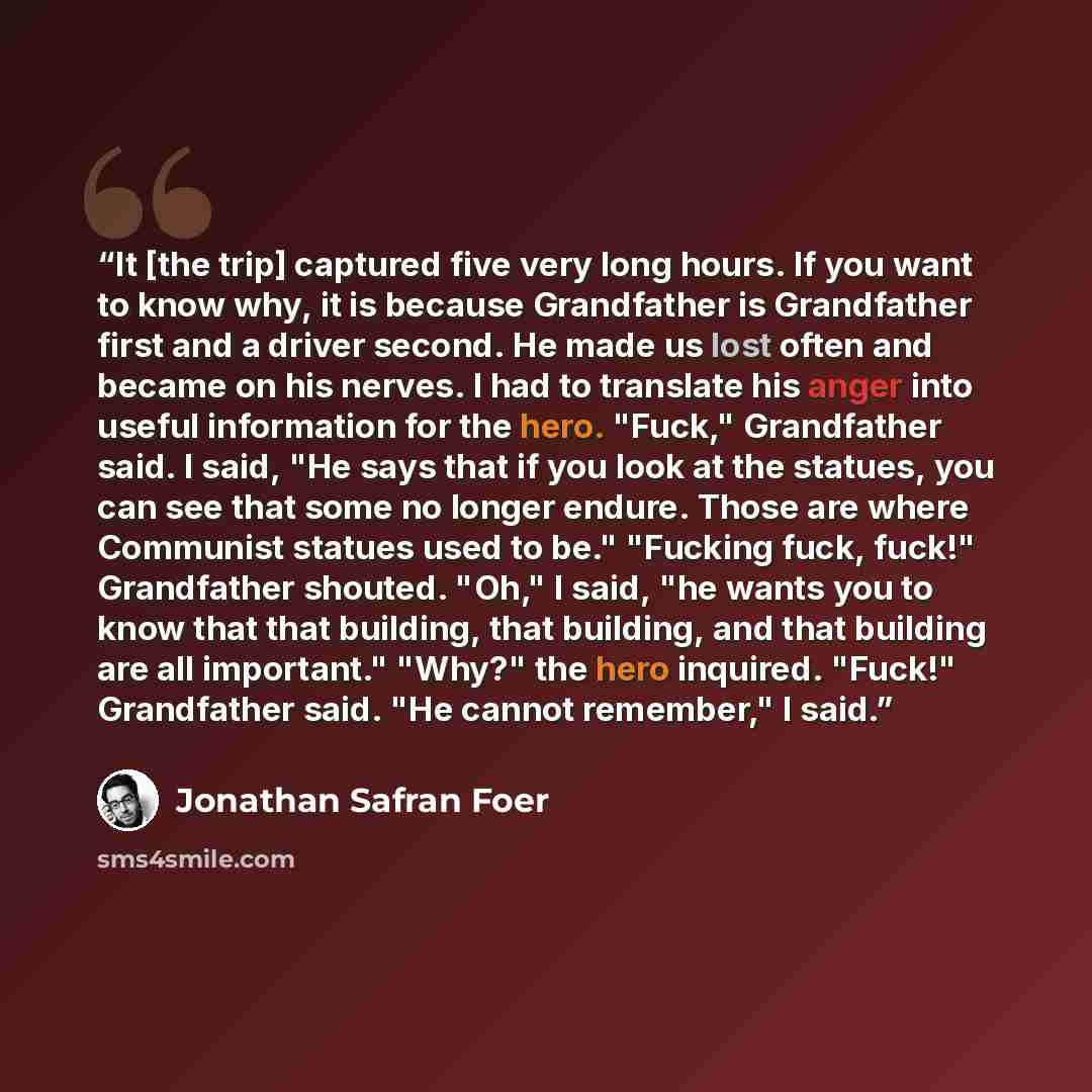 “It [the trip] captured five very long hours. If you want to know why, it is because Grandfather is Grandfather first and a driver second. He made us lost often and became on his nerves. I had to translate his anger into useful information for the hero. "Fuck," Grandfather said. I said, "He says…” quote by Jonathan Safran Foer