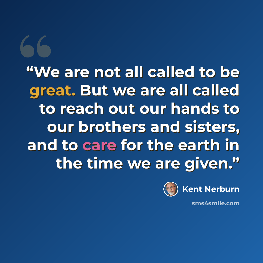 “We are not all called to be great. But we are all called to reach out our hands to our brothers and sisters, and to care for the earth in the time we are given.” quote by Kent Nerburn