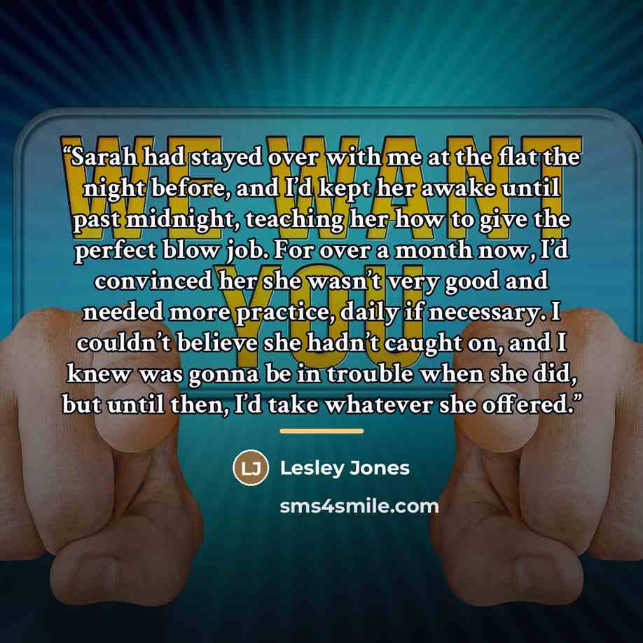 “Sarah had stayed over with me at the flat the night before, and I’d kept her awake until past midnight, teaching her how to give the perfect blow job. For over a month now, I’d convinced her she wasn’t very good and needed more practice, daily if necessary. I couldn’t believe she hadn’t caught on…” quote by Lesley Jones