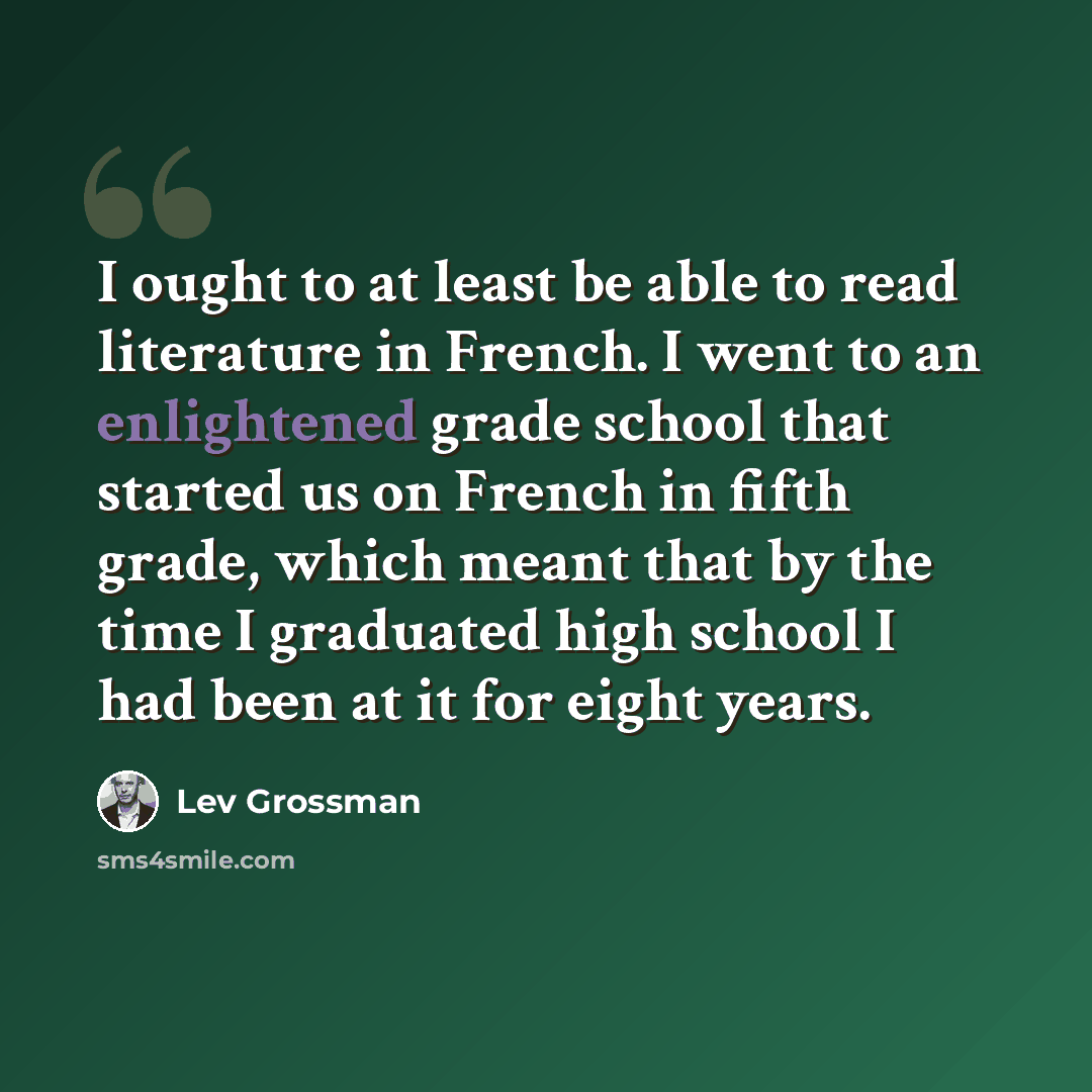 “I ought to at least be able to read literature in French. I went to an enlightened grade school that started us on French in fifth grade, which meant that by the time I graduated high school I had been at it for eight years.” quote by Lev Grossman