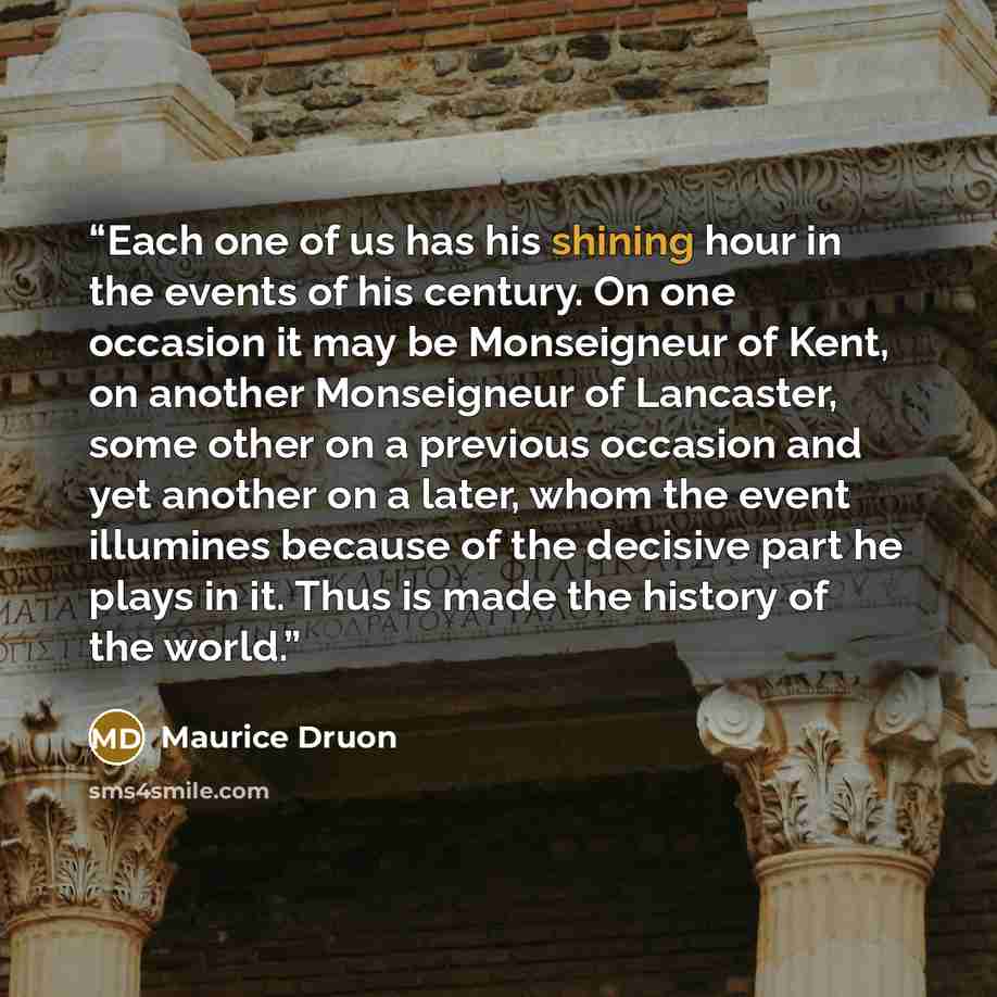 “Each one of us has his shining hour in the events of his century. On one occasion it may be Monseigneur of Kent, on another Monseigneur of Lancaster, some other on a previous occasion and yet another on a later, whom the event illumines because of the decisive part he plays in it. Thus is made the…” quote by Maurice Druon