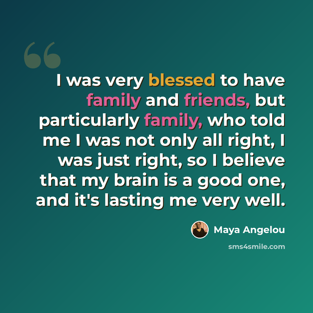 “I was very blessed to have family and friends, but particularly family, who told me I was not only all right, I was just right, so I believe that my brain is a good one, and it's lasting me very well.” quote by Maya Angelou