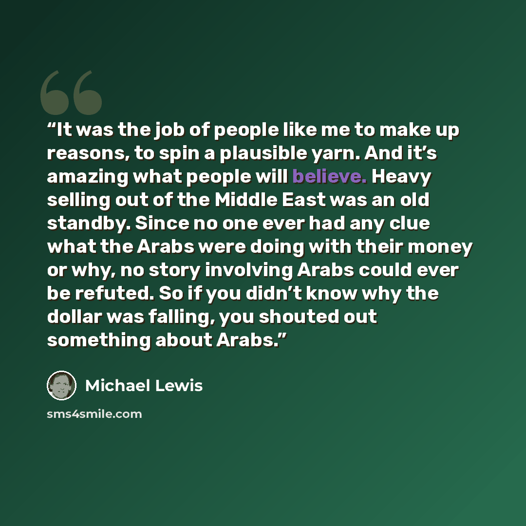 “It was the job of people like me to make up reasons, to spin a plausible yarn. And it’s amazing what people will believe. Heavy selling out of the Middle East was an old standby. Since no one ever had any clue what the Arabs were doing with their money or why, no story involving Arabs could ever…” quote by Michael Lewis