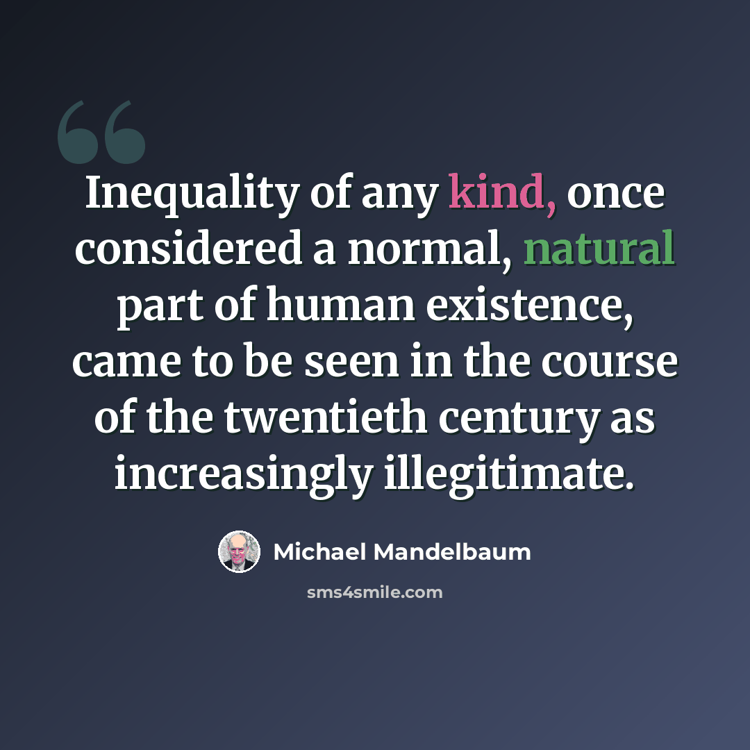 “Inequality of any kind, once considered a normal, natural part of human existence, came to be seen in the course of the twentieth century as increasingly illegitimate.” quote by Michael Mandelbaum