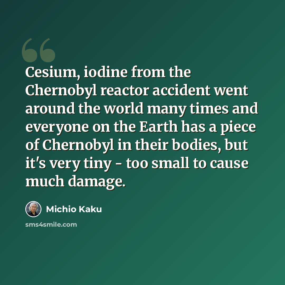 “Cesium, iodine from the Chernobyl reactor accident went around the world many times and everyone on the Earth has a piece of Chernobyl in their bodies, but it's very tiny - too small to cause much damage.” quote by Michio Kaku