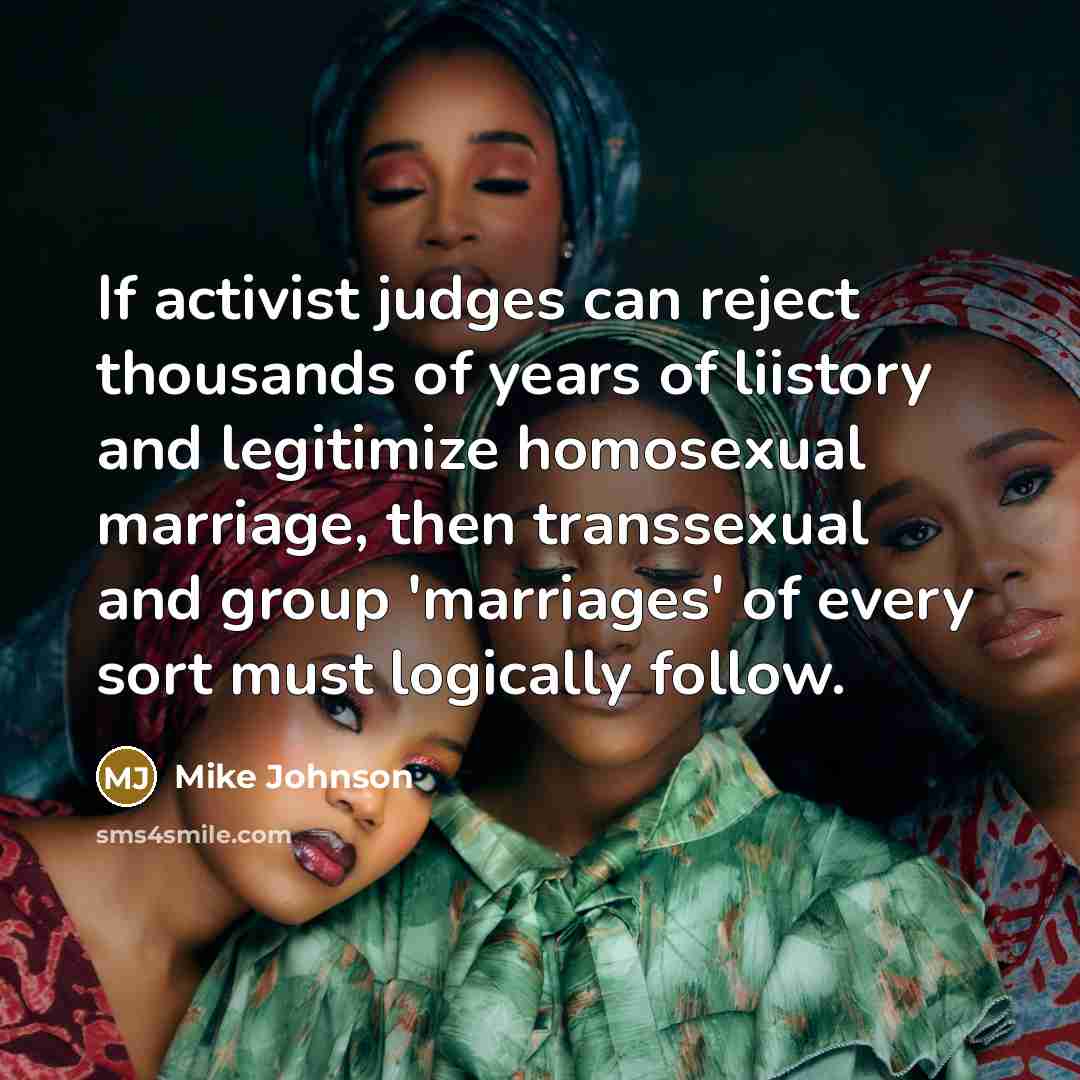 “If activist judges can reject thousands of years of liistory and legitimize homosexual marriage, then transsexual and group 'marriages' of every sort must logically follow.” quote by Mike Johnson