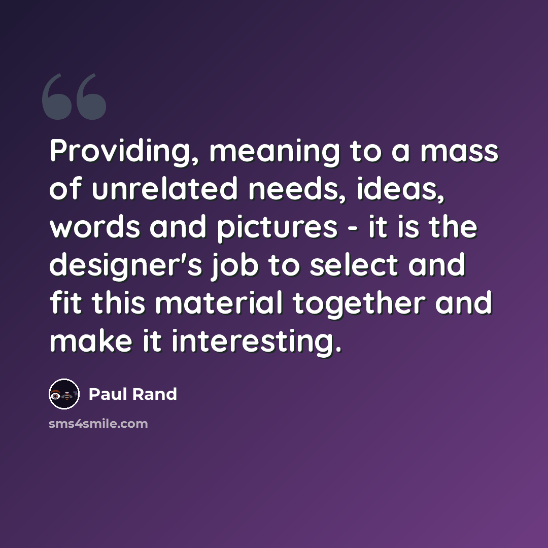 “Providing, meaning to a mass of unrelated needs, ideas, words and pictures - it is the designer's job to select and fit this material together and make it interesting.” quote by Paul Rand