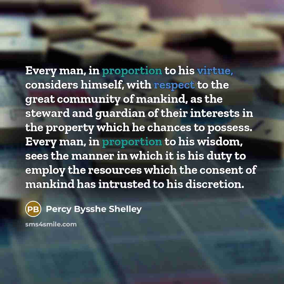 “Every man, in proportion to his virtue, considers himself, with respect to the great community of mankind, as the steward and guardian of their interests in the property which he chances to possess. Every man, in proportion to his wisdom, sees the manner in which it is his duty to employ the…” quote by Percy Bysshe Shelley