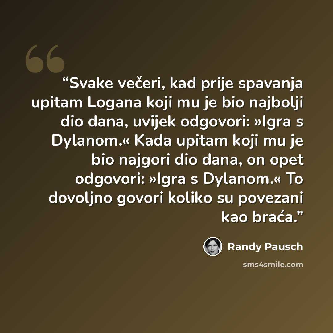 “Svake večeri, kad prije spavanja upitam Logana koji mu je bio najbolji dio dana, uvijek odgovori: »Igra s Dylanom.« Kada upitam koji mu je bio najgori dio dana, on opet odgovori: »Igra s Dylanom.« To dovoljno govori koliko su povezani kao braća.” quote by Randy Pausch