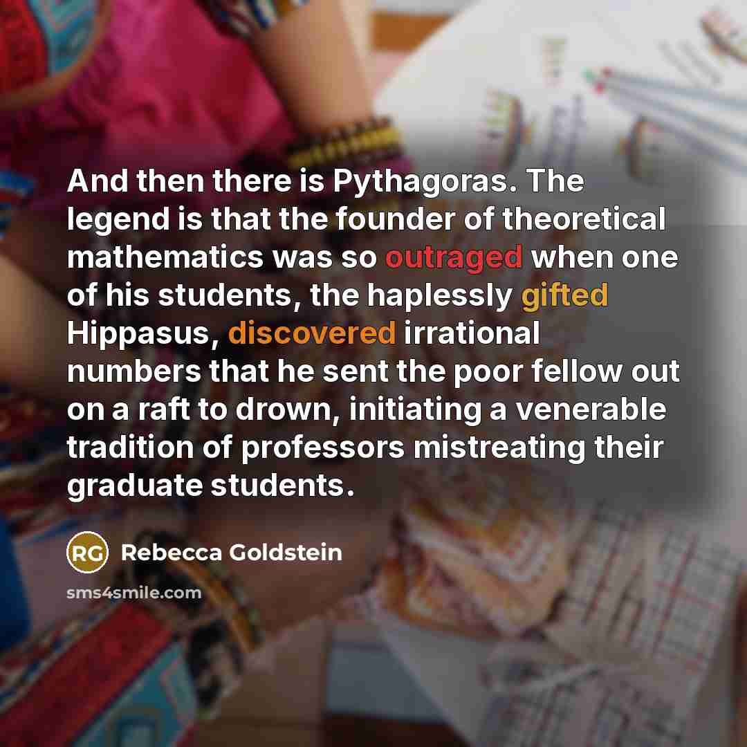 “And then there is Pythagoras. The legend is that the founder of theoretical mathematics was so outraged when one of his students, the haplessly gifted Hippasus, discovered irrational numbers that he sent the poor fellow out on a raft to drown, initiating a venerable tradition of professors…” quote by Rebecca Goldstein