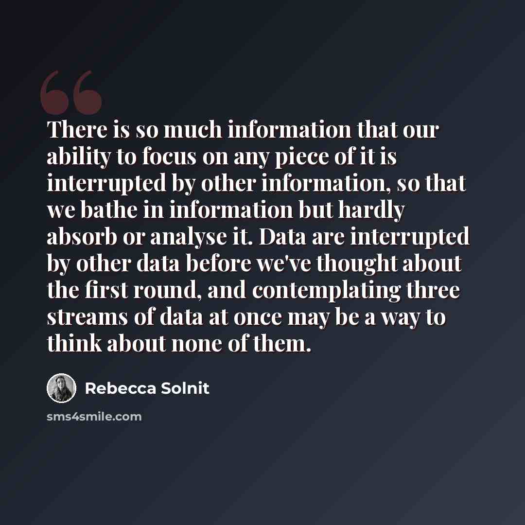 “There is so much information that our ability to focus on any piece of it is interrupted by other information, so that we bathe in information but hardly absorb or analyse it. Data are interrupted by other data before we've thought about the first round, and contemplating three streams of data at…” quote by Rebecca Solnit