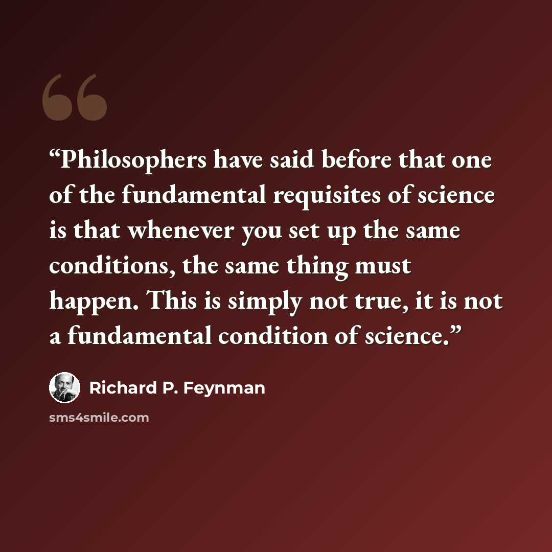 “Philosophers have said before that one of the fundamental requisites of science is that whenever you set up the same conditions, the same thing must happen. This is simply not true, it is not a fundamental condition of science.” quote by Richard P. Feynman